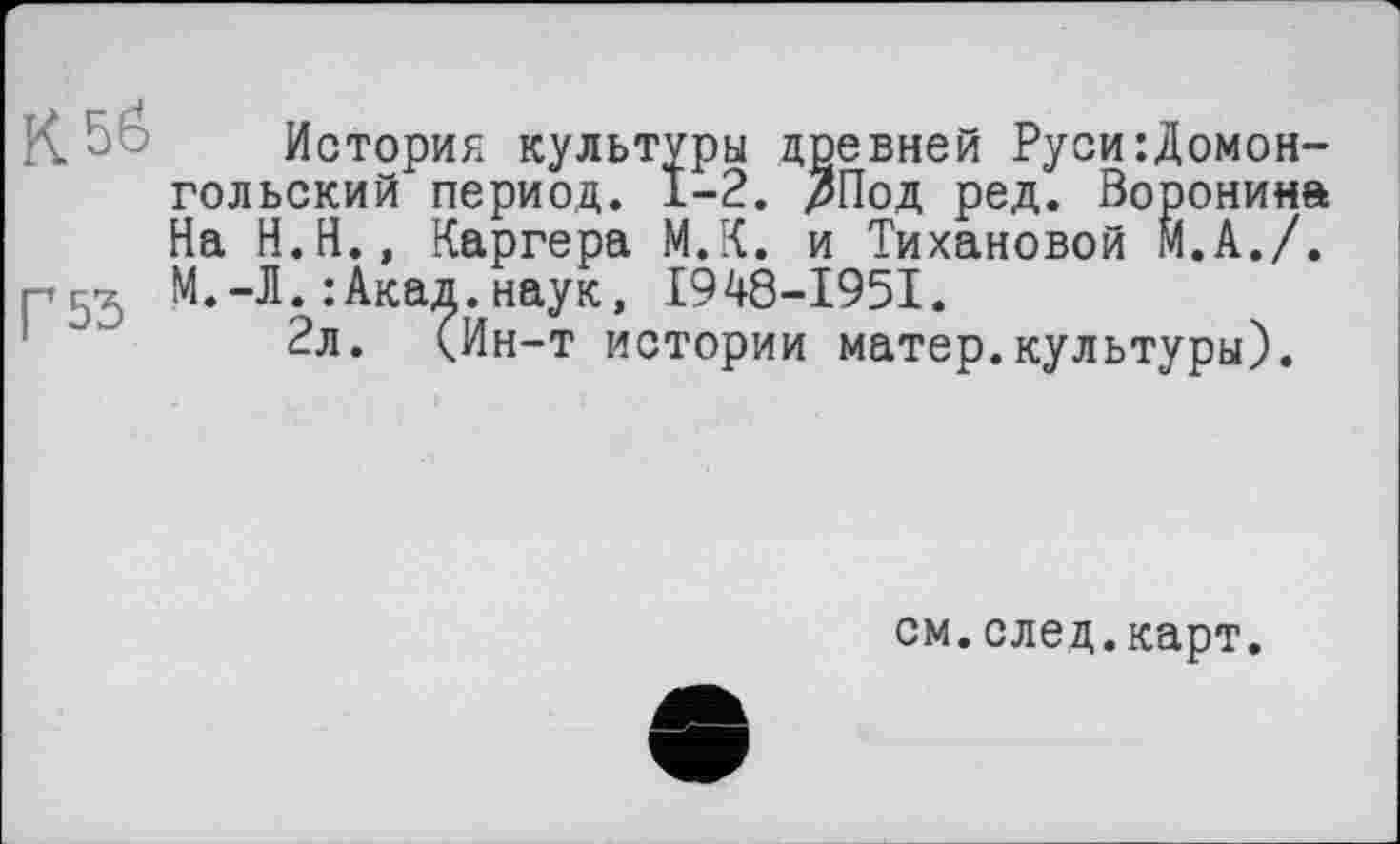 ﻿K 5b История культуры древней Руси:Домон-гольский период. 1-2. ЗПод ред. Воронина На Н.Н., Каргера М.К. и Тихановой М.А./. М.-Л. : Акад, наук, I948-I95I.
2л. (Ин-т истории матер.культуры).
см.след.карт.